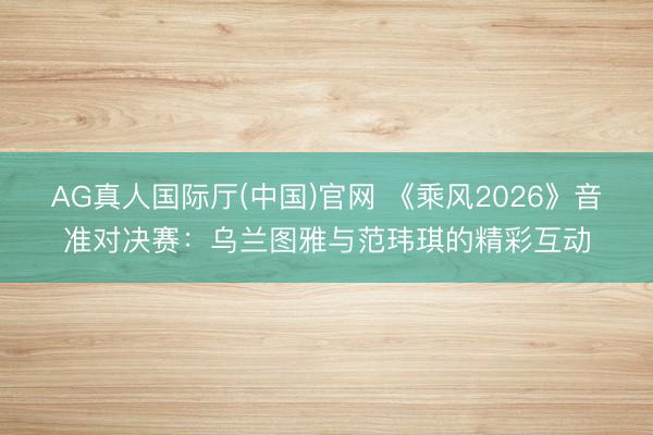 AG真人国际厅(中国)官网 《乘风2026》音准对决赛：乌兰图雅与范玮琪的精彩互动