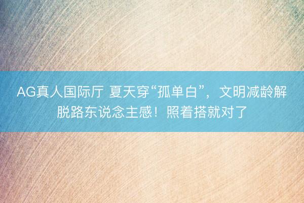 AG真人国际厅 夏天穿“孤单白”，文明减龄解脱路东说念主感！照着搭就对了