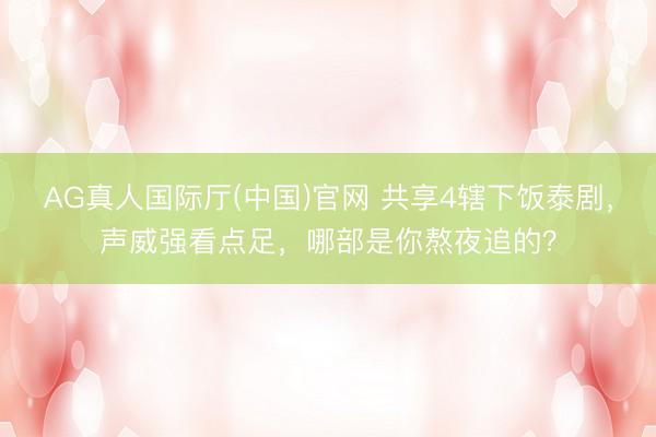 AG真人国际厅(中国)官网 共享4辖下饭泰剧，声威强看点足，哪部是你熬夜追的？