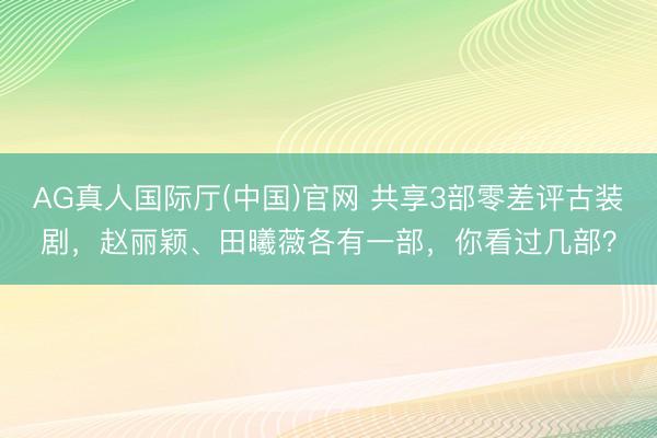 AG真人国际厅(中国)官网 共享3部零差评古装剧，赵丽颖、田曦薇各有一部，你看过几部？