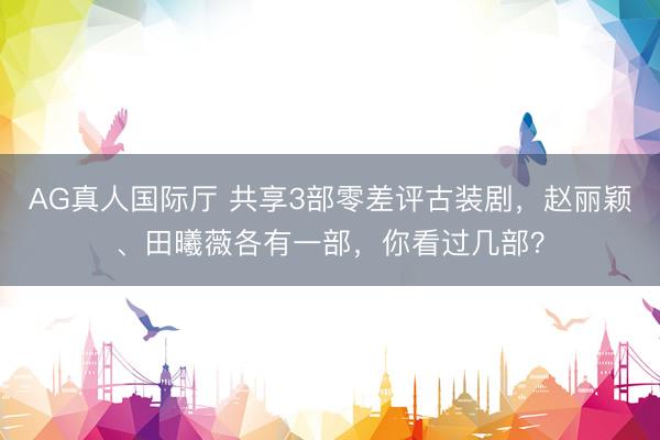AG真人国际厅 共享3部零差评古装剧,赵丽颖、田曦薇各有一部,你看过几部?