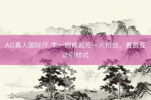 AG真人国际厅 李一桐修起死一火粉丝，善良互动引样式