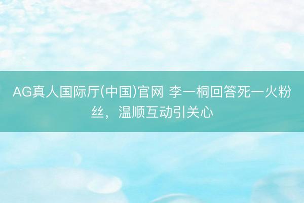 AG真人国际厅(中国)官网 李一桐回答死一火粉丝,温顺互动引关心