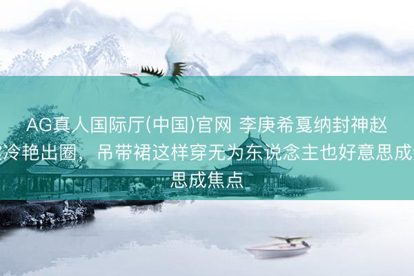 AG真人国际厅(中国)官网 李庚希戛纳封神赵小棠冷艳出圈，吊带裙这样穿无为东说念主也好意思成焦点