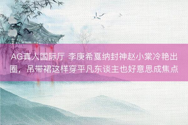 AG真人国际厅 李庚希戛纳封神赵小棠冷艳出圈，吊带裙这样穿平凡东谈主也好意思成焦点