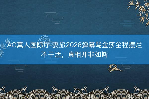 AG真人国际厅 妻旅2026弹幕骂金莎全程摆烂不干活，真相并非如斯