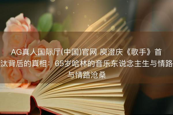 AG真人国际厅(中国)官网 庾澄庆《歌手》首战淘汰背后的真相：65岁哈林的音乐东说念主生与情路沧桑