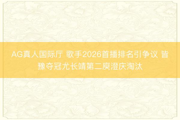 AG真人国际厅 歌手2026首播排名引争议 皆豫夺冠尤长靖第二庾澄庆淘汰