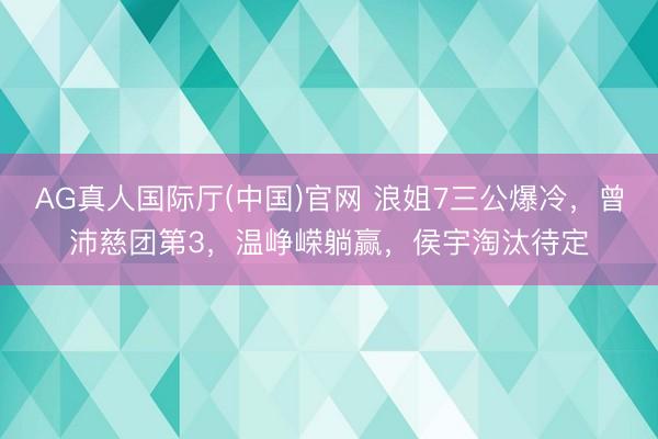 AG真人国际厅(中国)官网 浪姐7三公爆冷，曾沛慈团第3，温峥嵘躺赢，侯宇淘汰待定