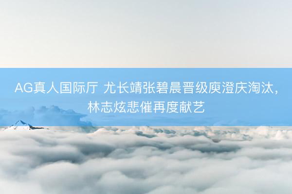 AG真人国际厅 尤长靖张碧晨晋级庾澄庆淘汰,林志炫悲催再度献艺