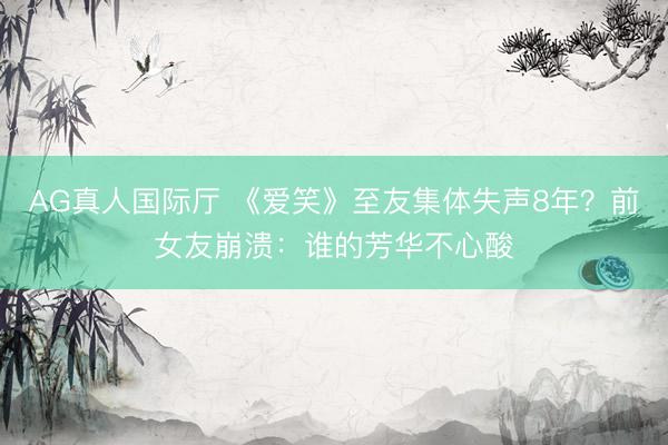 AG真人国际厅 《爱笑》至友集体失声8年?前女友崩溃:谁的芳华不心酸