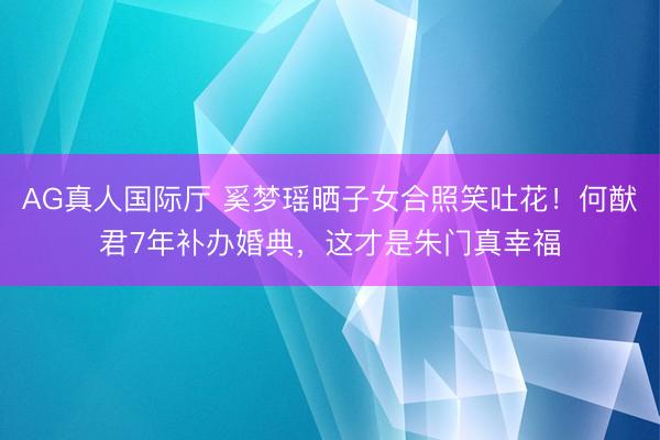 AG真人国际厅 奚梦瑶晒子女合照笑吐花！何猷君7年补办婚典，这才是朱门真幸福