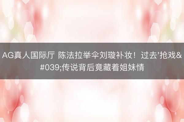AG真人国际厅 陈法拉举伞刘璇补妆！过去'抢戏'传说背后竟藏着姐妹情