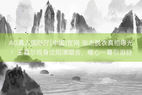 AG真人国际厅(中国)官网 张杰脱衣真相曝光！王嘉尔现身沈阳演唱会，暖心一幕引泪目