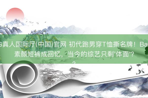 AG真人国际厅(中国)官网 初代跑男穿T恤撕名牌！Baby素颜短裤成回忆，当今的综艺只剩'体面'？