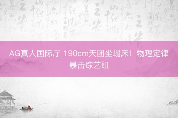 AG真人国际厅 190cm天团坐塌床！物理定律暴击综艺组