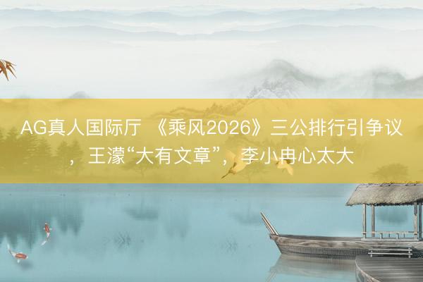 AG真人国际厅 《乘风2026》三公排行引争议,王濛“大有文章”,李小冉心太大