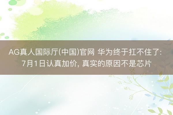 AG真人国际厅(中国)官网 华为终于扛不住了: 7月1日认真加价， 真实的原因不是芯片