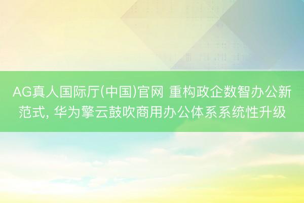 AG真人国际厅(中国)官网 重构政企数智办公新范式， 华为擎云鼓吹商用办公体系系统性升级