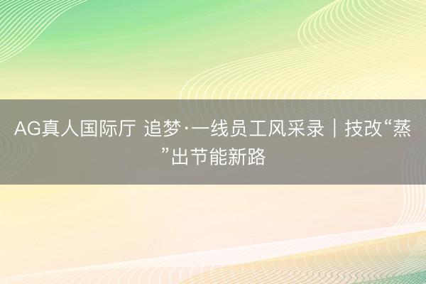 AG真人国际厅 追梦·一线员工风采录｜技改“蒸”出节能新路