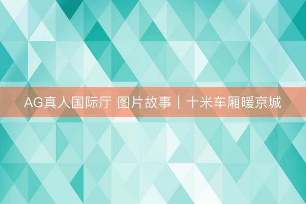 AG真人国际厅 图片故事|十米车厢暖京城