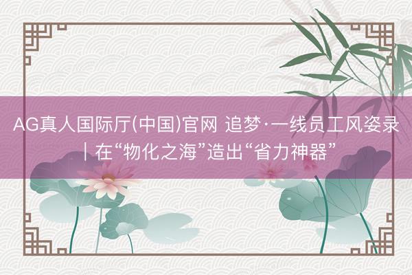 AG真人国际厅(中国)官网 追梦·一线员工风姿录｜在“物化之海”造出“省力神器”