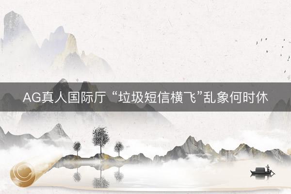 AG真人国际厅 “垃圾短信横飞”乱象何时休