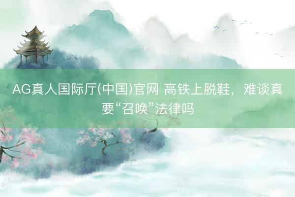 AG真人国际厅(中国)官网 高铁上脱鞋，难谈真要“召唤”法律吗