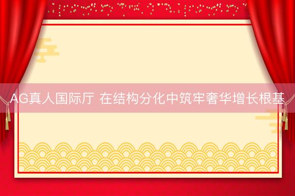 AG真人国际厅 在结构分化中筑牢奢华增长根基