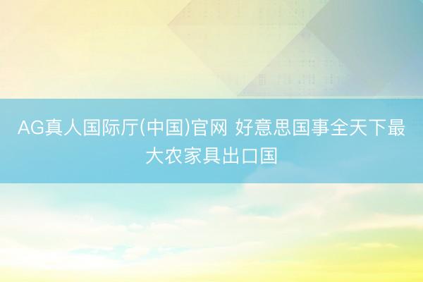 AG真人国际厅(中国)官网 好意思国事全天下最大农家具出口国