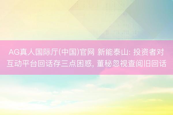 AG真人国际厅(中国)官网 新能泰山: 投资者对互动平台回话存三点困惑， 董秘忽视查阅旧回话