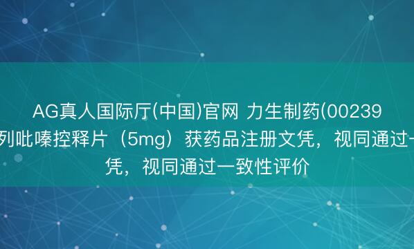 AG真人国际厅(中国)官网 力生制药(002393.SZ)：格列吡嗪控释片（5mg）获药品注册文凭，视同通过一致性评价