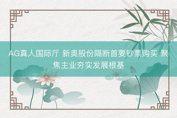 AG真人国际厅 新奥股份隔断首要钞票购买 聚焦主业夯实发展根基