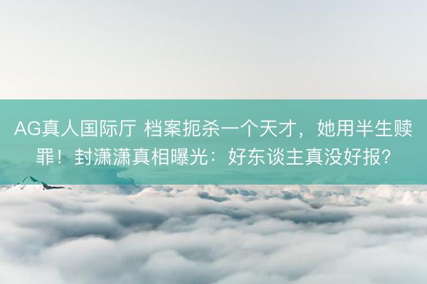 AG真人国际厅 档案扼杀一个天才，她用半生赎罪！封潇潇真相曝光：好东谈主真没好报？
