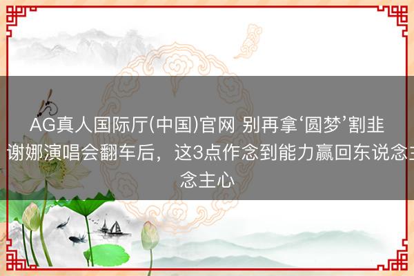 AG真人国际厅(中国)官网 别再拿‘圆梦’割韭菜！谢娜演唱会翻车后，这3点作念到能力赢回东说念主心