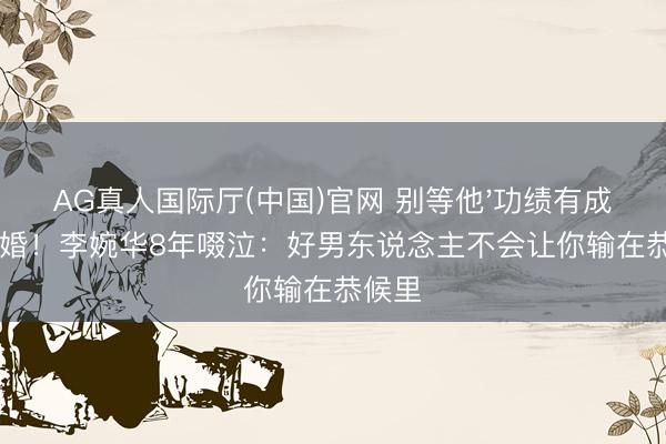 AG真人国际厅(中国)官网 别等他'功绩有成'才求婚！李婉华8年啜泣：好男东说念主不会让你输在恭候里