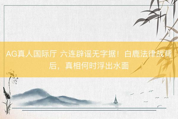 AG真人国际厅 六连辟谣无字据！白鹿法律战背后，真相何时浮出水面