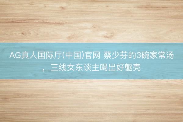 AG真人国际厅(中国)官网 蔡少芬的3碗家常汤,三线女东谈主喝出好躯壳
