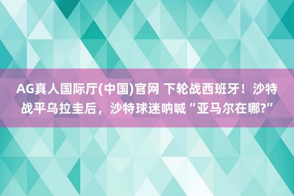 AG真人国际厅(中国)官网 下轮战西班牙！沙特战平乌拉圭后，沙特球迷呐喊“亚马尔在哪?”