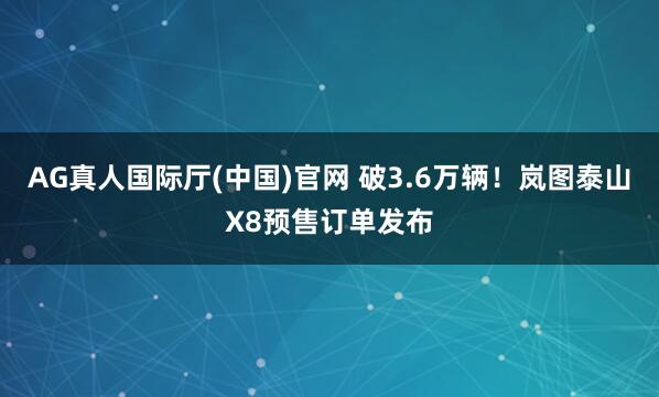 AG真人国际厅(中国)官网 破3.6万辆!岚图泰山X8预售订单发布