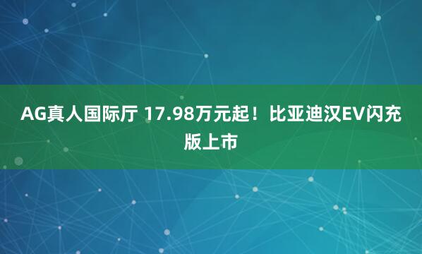 AG真人国际厅 17.98万元起！比亚迪汉EV闪充版上市