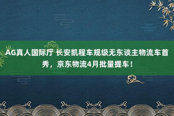 AG真人国际厅 长安凯程车规级无东谈主物流车首秀,京东物流4月批量提车!