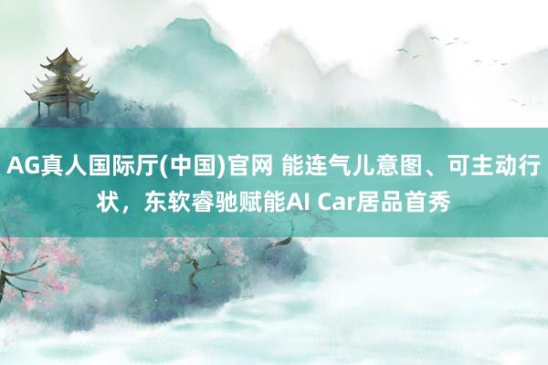 AG真人国际厅(中国)官网 能连气儿意图、可主动行状，东软睿驰赋能AI Car居品首秀