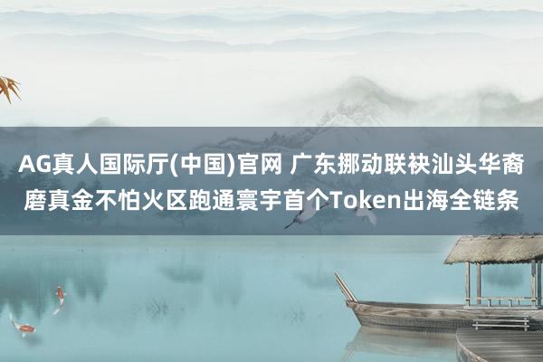 AG真人国际厅(中国)官网 广东挪动联袂汕头华裔磨真金不怕火区跑通寰宇首个Token出海全链条