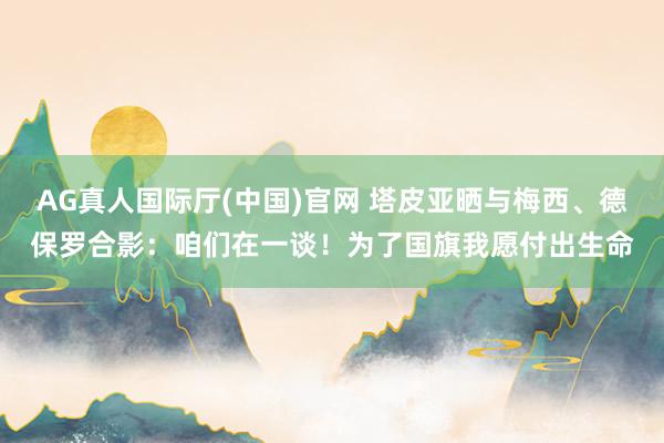 AG真人国际厅(中国)官网 塔皮亚晒与梅西、德保罗合影：咱们在一谈！为了国旗我愿付出生命