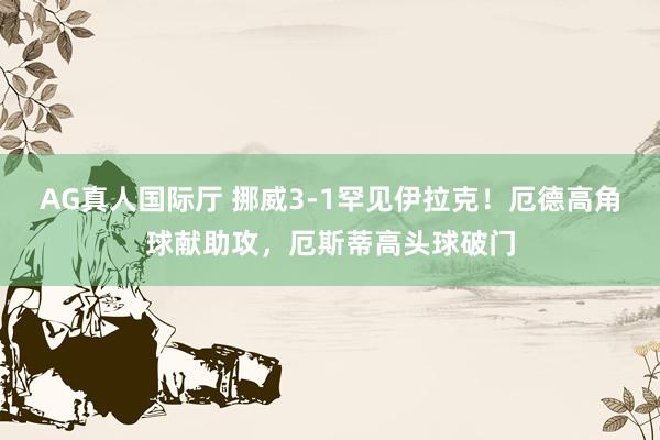 AG真人国际厅 挪威3-1罕见伊拉克!厄德高角球献助攻,厄斯蒂高头球破门