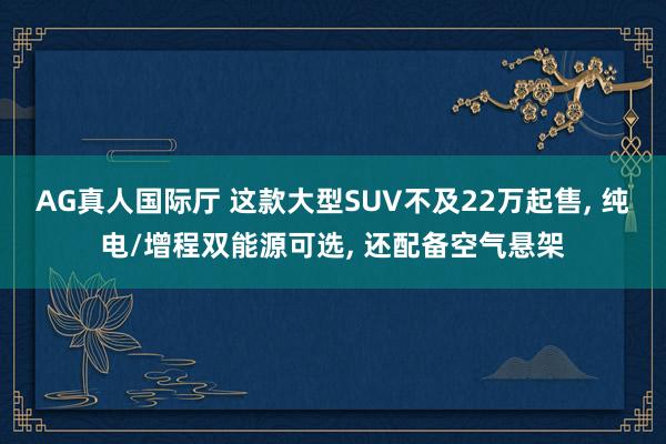 AG真人国际厅 这款大型SUV不及22万起售， 纯电/增程双能源可选， 还配备空气悬架