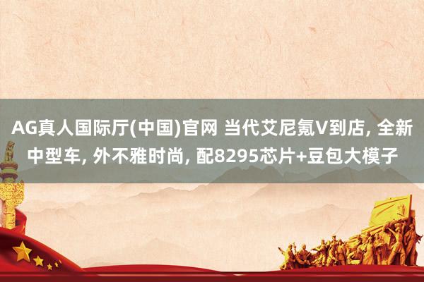 AG真人国际厅(中国)官网 当代艾尼氪V到店， 全新中型车， 外不雅时尚， 配8295芯片+豆包大模子