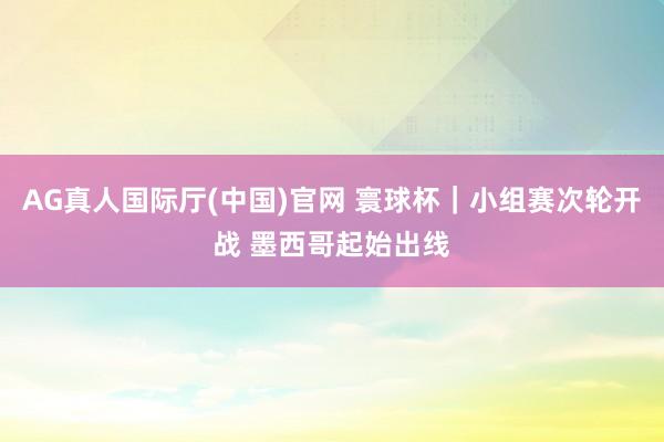 AG真人国际厅(中国)官网 寰球杯｜小组赛次轮开战 墨西哥起始出线