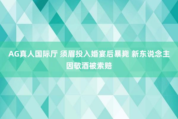 AG真人国际厅 须眉投入婚宴后暴毙 新东说念主因敬酒被索赔